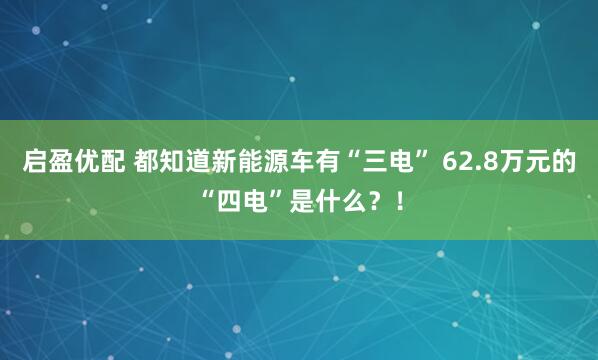 启盈优配 都知道新能源车有“三电” 62.8万元的“四电”是什么？！