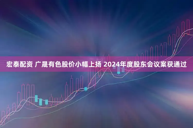 宏泰配资 广晟有色股价小幅上扬 2024年度股东会议案获通过