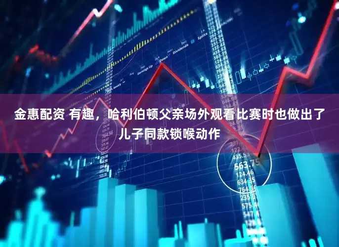 金惠配资 有趣，哈利伯顿父亲场外观看比赛时也做出了儿子同款锁喉动作