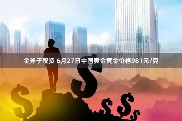 金斧子配资 6月27日中国黄金黄金价格981元/克