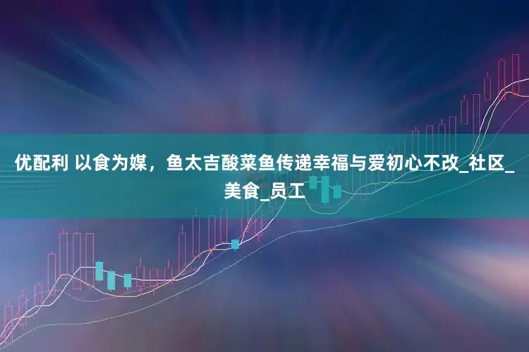 优配利 以食为媒，鱼太吉酸菜鱼传递幸福与爱初心不改_社区_美食_员工