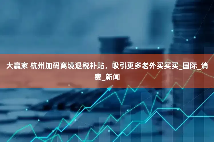 大赢家 杭州加码离境退税补贴，吸引更多老外买买买_国际_消费_新闻