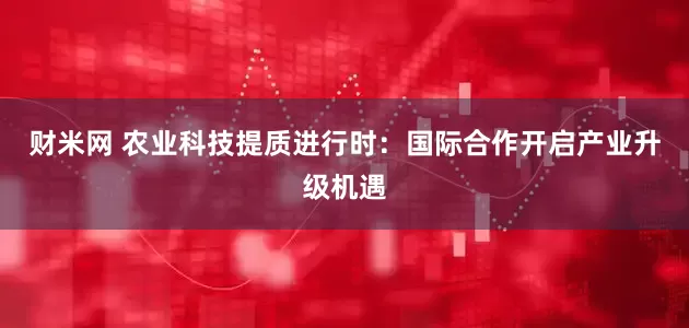 财米网 农业科技提质进行时：国际合作开启产业升级机遇