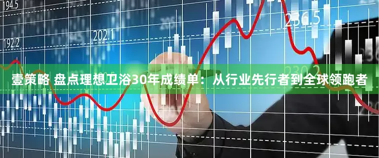 壹策略 盘点理想卫浴30年成绩单：从行业先行者到全球领跑者