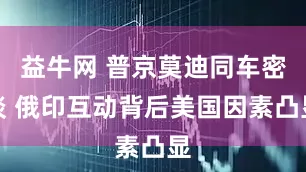 益牛网 普京莫迪同车密谈 俄印互动背后美国因素凸显