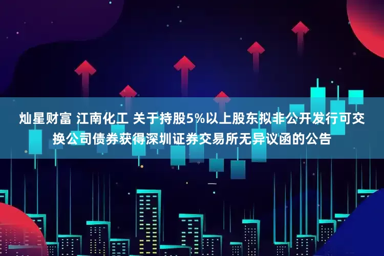 灿星财富 江南化工 关于持股5%以上股东拟非公开发行可交换公司债券获得深圳证券交易所无异议函的公告