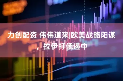 力创配资 伟伟道来|欧美战略阳谋，拉伊打俄遏中